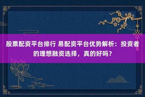 股票配资平台排行 易配资平台优势解析：投资者的理想融资选择，真的好吗？