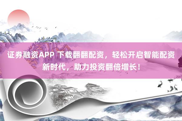 证券融资APP 下载翻翻配资，轻松开启智能配资新时代，助力投资翻倍增长！