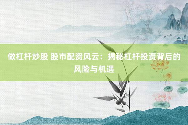 做杠杆炒股 股市配资风云：揭秘杠杆投资背后的风险与机遇