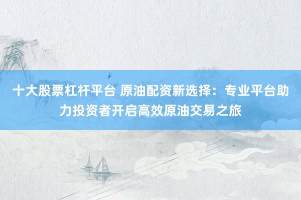 十大股票杠杆平台 原油配资新选择：专业平台助力投资者开启高效原油交易之旅
