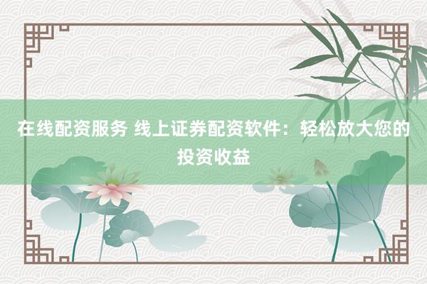 在线配资服务 线上证券配资软件：轻松放大您的投资收益