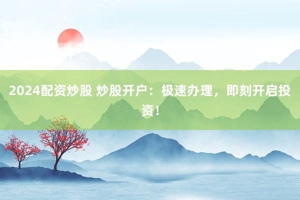 2024配资炒股 炒股开户：极速办理，即刻开启投资！