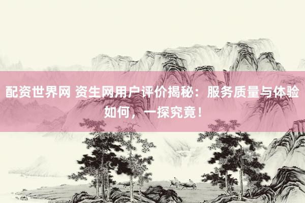 配资世界网 资生网用户评价揭秘：服务质量与体验如何，一探究竟！