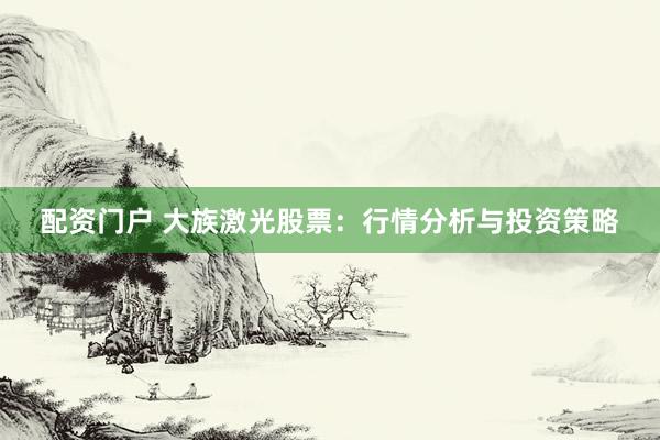 配资门户 大族激光股票：行情分析与投资策略