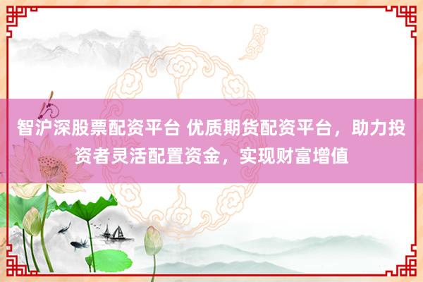 智沪深股票配资平台 优质期货配资平台，助力投资者灵活配置资金，实现财富增值