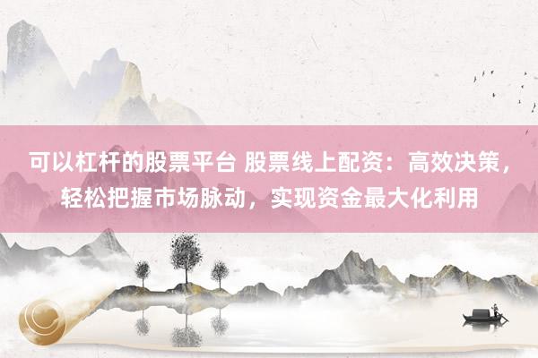 可以杠杆的股票平台 股票线上配资：高效决策，轻松把握市场脉动，实现资金最大化利用