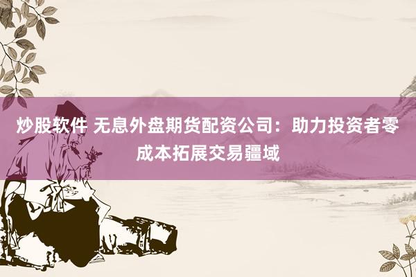 炒股软件 无息外盘期货配资公司：助力投资者零成本拓展交易疆域