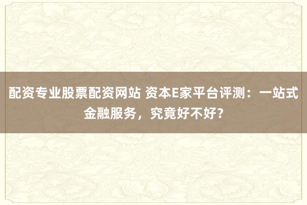配资专业股票配资网站 资本E家平台评测：一站式金融服务，究竟好不好？