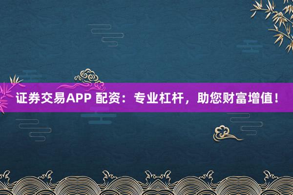 证券交易APP 配资：专业杠杆，助您财富增值！