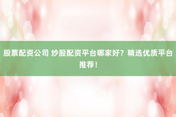 股票配资公司 炒股配资平台哪家好？精选优质平台推荐！